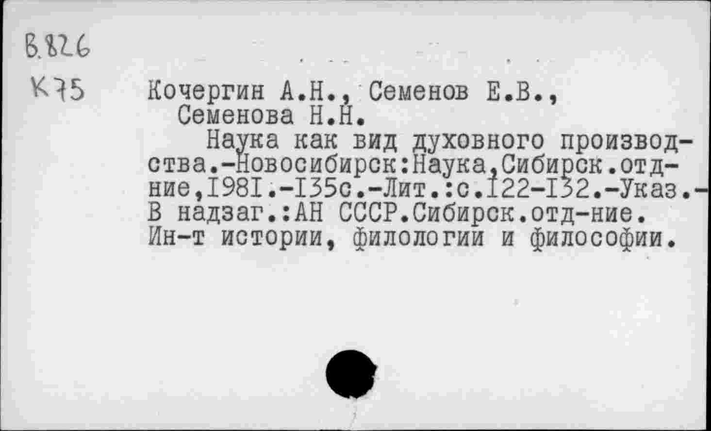 ﻿вди
Кочергин А.Н., Семенов Е.В., Семенова Н.Н.
Наука как вид духовного производ ства.-Новосибирск:Наука,Сибирск.отд-ние,1981.-135с.-Лит.:с.122-132.-Указ В надзаг.:АН СССР.Сибирок.отд-ние. Ин-т истории, филологии и философии.